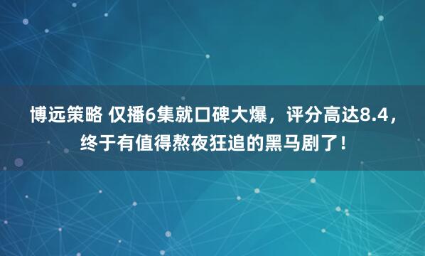 博远策略 仅播6集就口碑大爆，评分高达8.4，终于有值得熬夜狂追的黑马剧了！