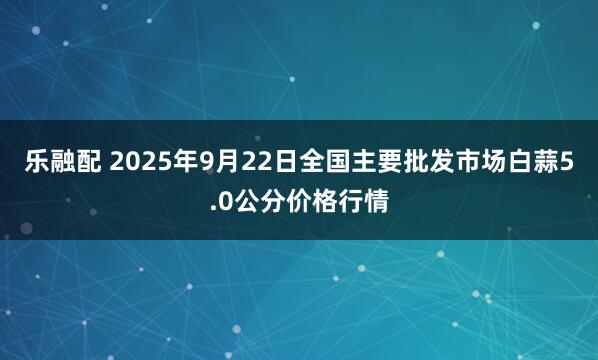 乐融配 2025年9月22日全国主要批发市场白蒜5.0公分价格行情
