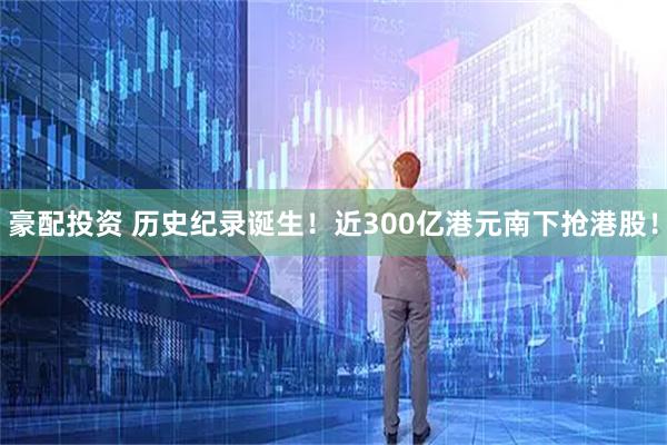 豪配投资 历史纪录诞生！近300亿港元南下抢港股！