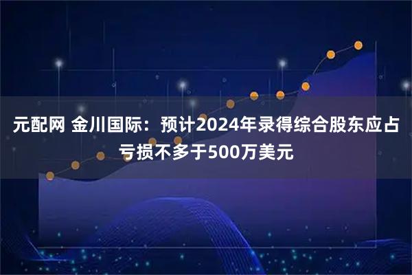 元配网 金川国际：预计2024年录得综合股东应占亏损不多于500万美元