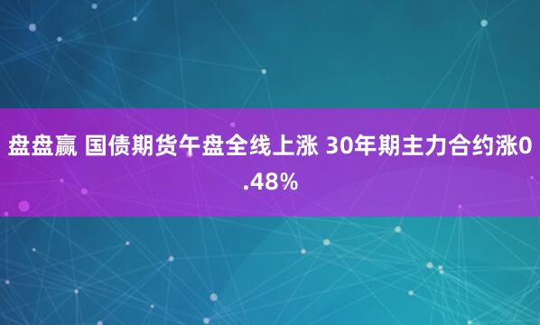 盘盘赢 国债期货午盘全线上涨 30年期主力合约涨0.48%