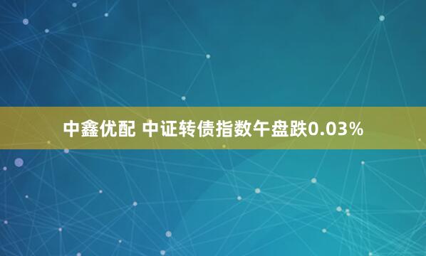 中鑫优配 中证转债指数午盘跌0.03%