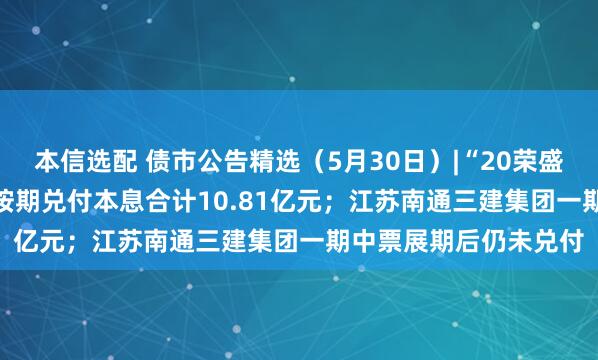 本信选配 债市公告精选（5月30日）|“20荣盛地产MTN001”未能按期兑付本息合计10.81亿元；江苏南通三建集团一期中票展期后仍未兑付