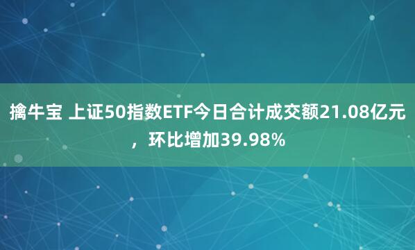 擒牛宝 上证50指数ETF今日合计成交额21.08亿元，环比增加39.98%