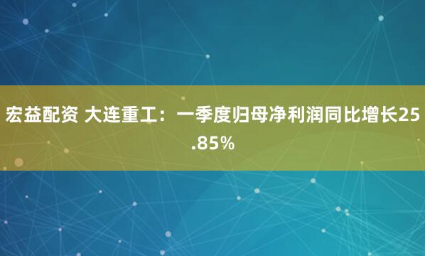 宏益配资 大连重工：一季度归母净利润同比增长25.85%