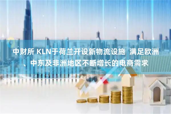 中财所 KLN于荷兰开设新物流设施  满足欧洲、中东及非洲地区不断增长的电商需求
