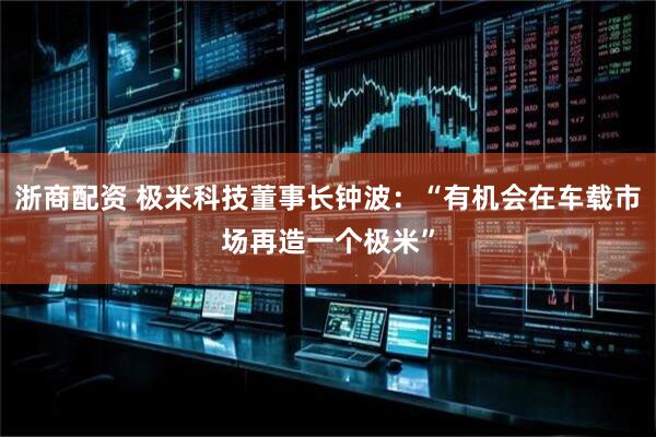 浙商配资 极米科技董事长钟波：“有机会在车载市场再造一个极米”