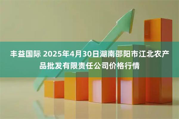 丰益国际 2025年4月30日湖南邵阳市江北农产品批发有限责任公司价格行情