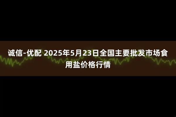 诚信-优配 2025年5月23日全国主要批发市场食用盐价格行情