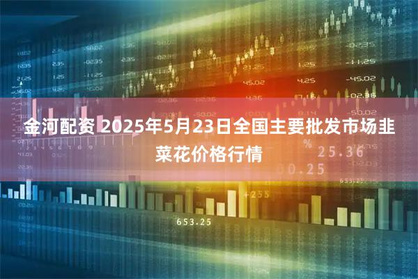 金河配资 2025年5月23日全国主要批发市场韭菜花价格行情