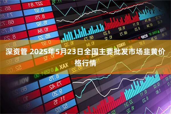 深资管 2025年5月23日全国主要批发市场韭黄价格行情