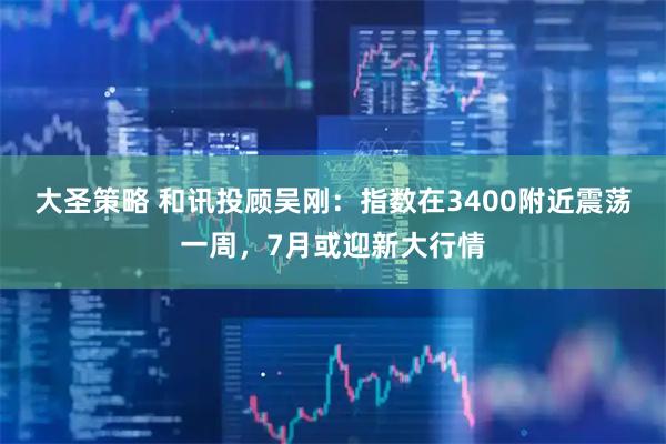 大圣策略 和讯投顾吴刚：指数在3400附近震荡一周，7月或迎新大行情