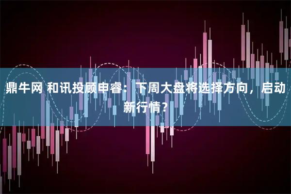 鼎牛网 和讯投顾申睿：下周大盘将选择方向，启动新行情？