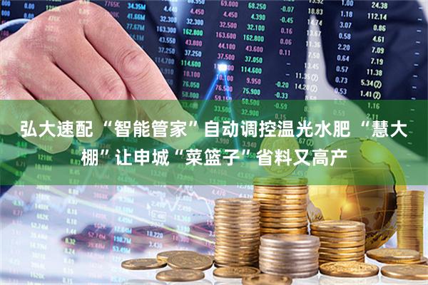 弘大速配 “智能管家”自动调控温光水肥 “慧大棚”让申城“菜篮子”省料又高产