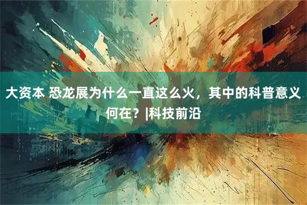 大资本 恐龙展为什么一直这么火，其中的科普意义何在？|科技前沿