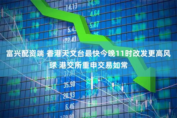 富兴配资端 香港天文台最快今晚11时改发更高风球 港交所重申交易如常