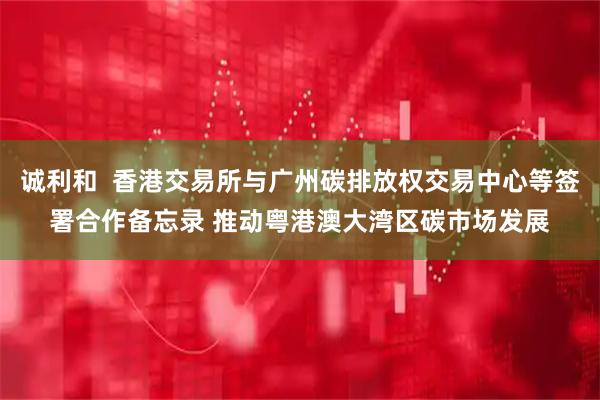 诚利和  香港交易所与广州碳排放权交易中心等签署合作备忘录 推动粤港澳大湾区碳市场发展