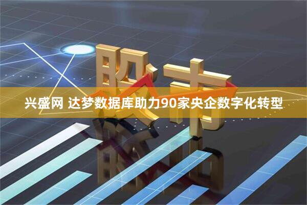兴盛网 达梦数据库助力90家央企数字化转型