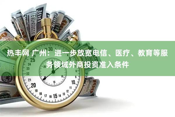 热丰网 广州：进一步放宽电信、医疗、教育等服务领域外商投资准入条件