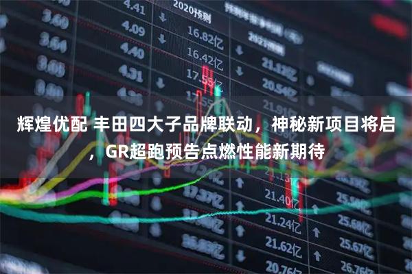 辉煌优配 丰田四大子品牌联动，神秘新项目将启，GR超跑预告点燃性能新期待