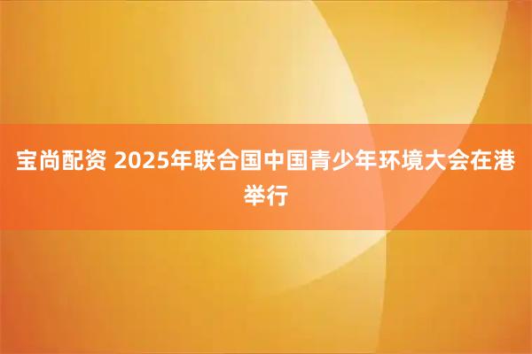 宝尚配资 2025年联合国中国青少年环境大会在港举行