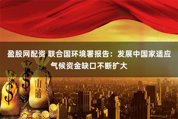 盈股网配资 联合国环境署报告：发展中国家适应气候资金缺口不断扩大