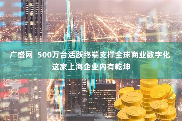 广盛网  500万台活跃终端支撑全球商业数字化 这家上海企业内有乾坤