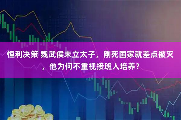 恒利决策 魏武侯未立太子，刚死国家就差点被灭，他为何不重视接班人培养？