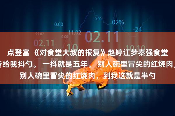 点登富 《对食堂大叔的报复》赵婷江梦秦强食堂打菜的王大叔，专给我抖勺。 一抖就是五年。 别人碗里冒尖的红烧肉，到我这就是半勺