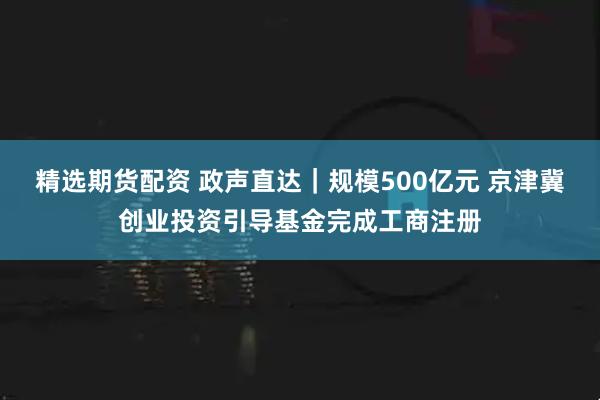 精选期货配资 政声直达｜规模500亿元 京津冀创业投资引导基金完成工商注册