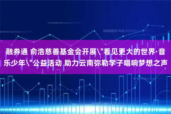 融券通 俞浩慈善基金会开展＂看见更大的世界·音乐少年＂公益活动 助力云南弥勒学子唱响梦想之声