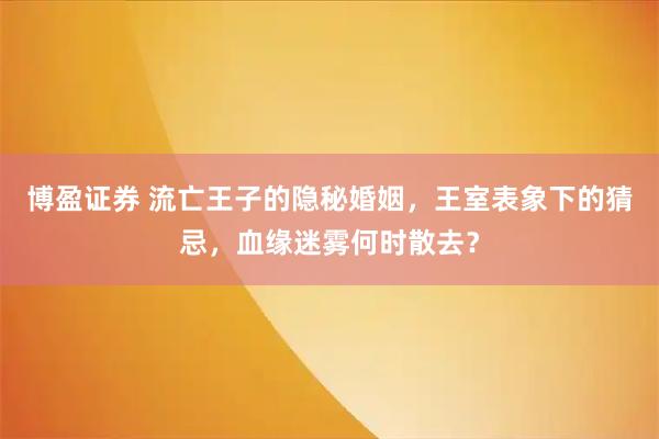 博盈证券 流亡王子的隐秘婚姻，王室表象下的猜忌，血缘迷雾何时散去？