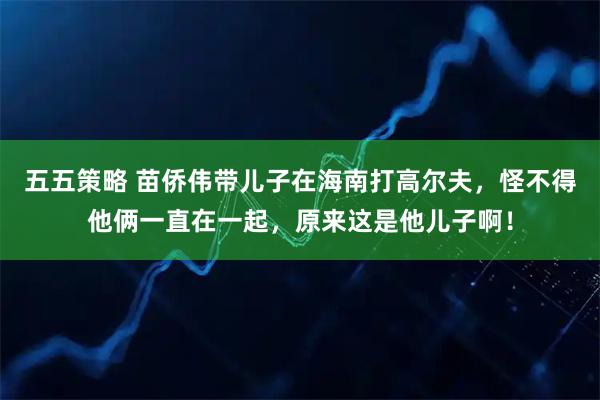五五策略 苗侨伟带儿子在海南打高尔夫，怪不得他俩一直在一起，原来这是他儿子啊！
