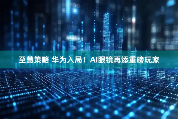 至慧策略 华为入局！AI眼镜再添重磅玩家
