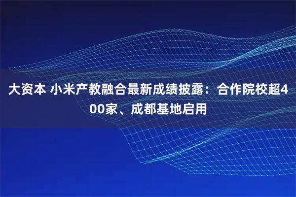 大资本 小米产教融合最新成绩披露：合作院校超400家、成都基地启用