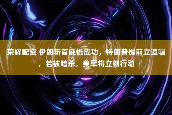 荣耀配资 伊朗斩首威慑成功，特朗普提前立遗嘱，若被暗杀，美军将立刻行动