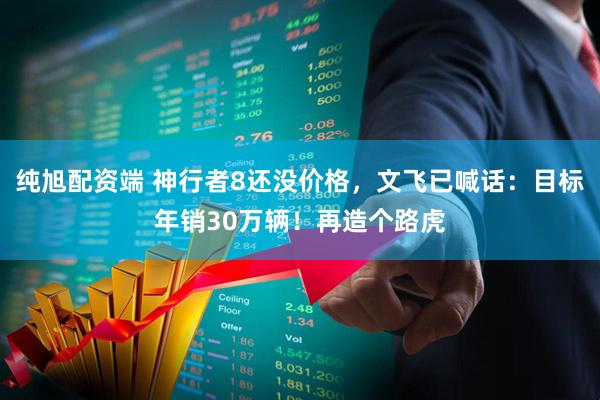 纯旭配资端 神行者8还没价格，文飞已喊话：目标年销30万辆！再造个路虎