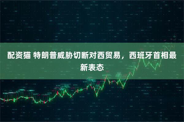 配资猫 特朗普威胁切断对西贸易，西班牙首相最新表态